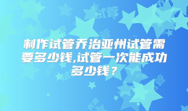 制作试管乔治亚州试管需要多少钱,试管一次能成功多少钱？