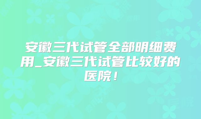 安徽三代试管全部明细费用_安徽三代试管比较好的医院!
