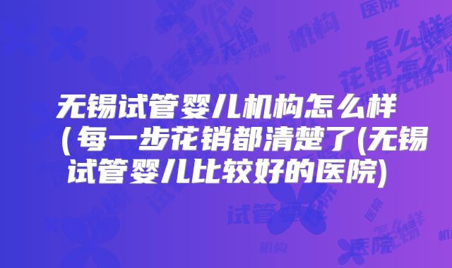 无锡试管婴儿机构怎么样（每一步花销都清楚了(无锡试管婴儿比较好的医院)