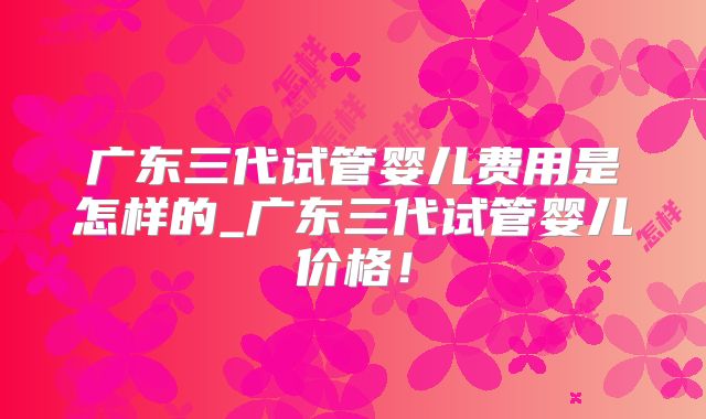 广东三代试管婴儿费用是怎样的_广东三代试管婴儿价格！