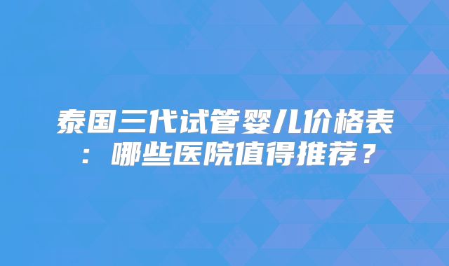 泰国三代试管婴儿价格表:哪些医院值得推荐?