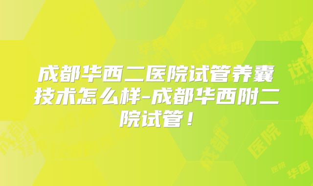 成都华西二医院试管养囊技术怎么样-成都华西附二院试管！