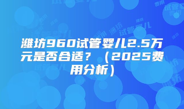 潍坊960试管婴儿2.5万元是否合适?(2025费用分析)