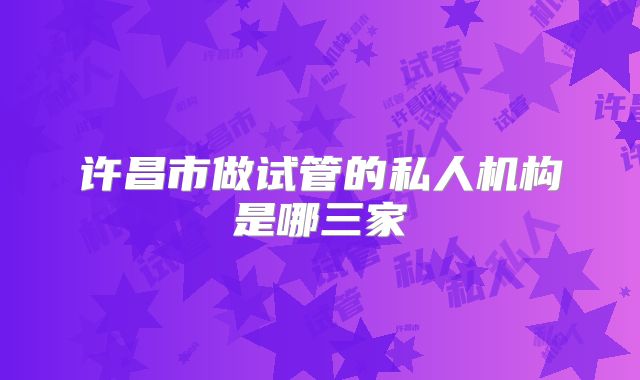 许昌市做试管的私人机构是哪三家