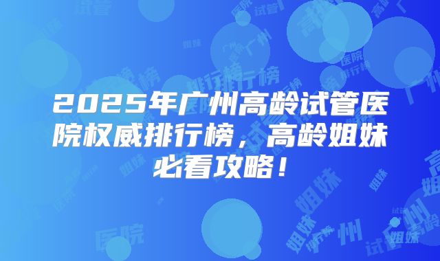 2025年广州高龄试管医院权威排行榜，高龄姐妹必看攻略！