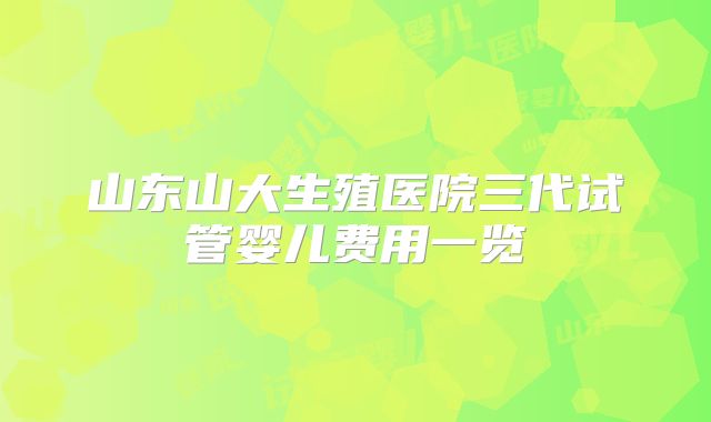 山东山大生殖医院三代试管婴儿费用一览