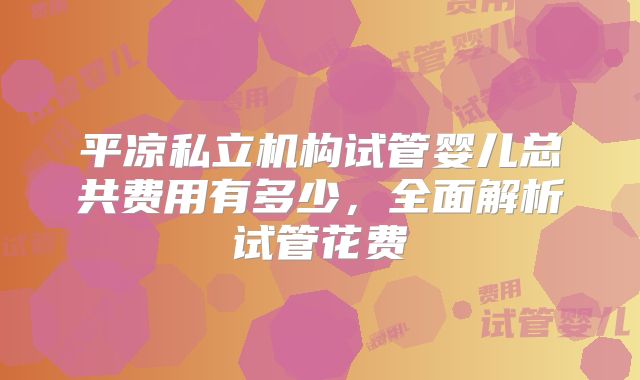 平凉私立机构试管婴儿总共费用有多少，全面解析试管花费