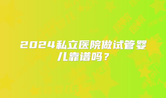 2024私立医院做试管婴儿靠谱吗？