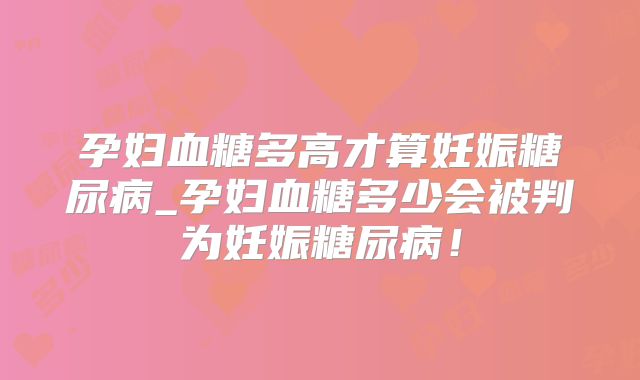 孕妇血糖多高才算妊娠糖尿病_孕妇血糖多少会被判为妊娠糖尿病!
