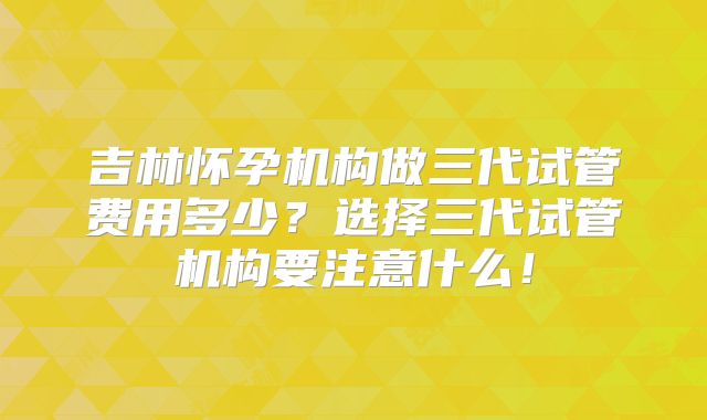 吉林怀孕机构做三代试管费用多少?选择三代试管机构要注意什么!