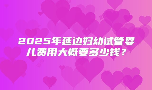 2025年延边妇幼试管婴儿费用大概要多少钱?