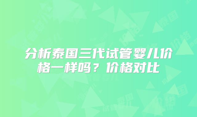 分析泰国三代试管婴儿价格一样吗?价格对比