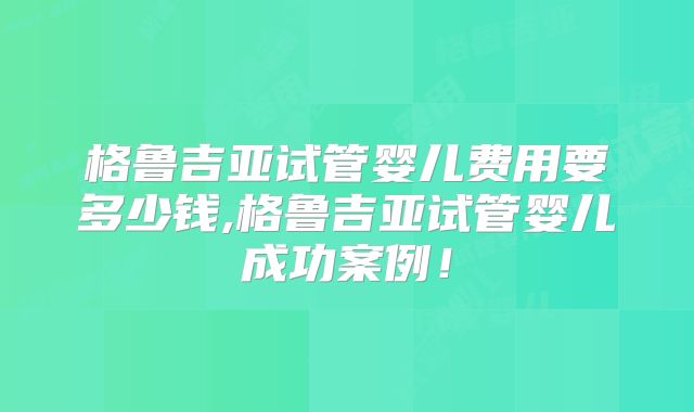 格鲁吉亚试管婴儿费用要多少钱,格鲁吉亚试管婴儿成功案例！