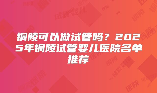 铜陵可以做试管吗?2025年铜陵试管婴儿医院名单推荐