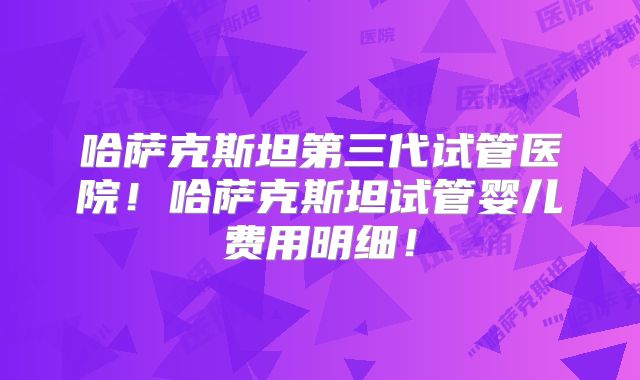 哈萨克斯坦第三代试管医院!哈萨克斯坦试管婴儿费用明细!