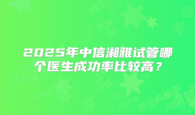 2025年中信湘雅试管哪个医生成功率比较高？