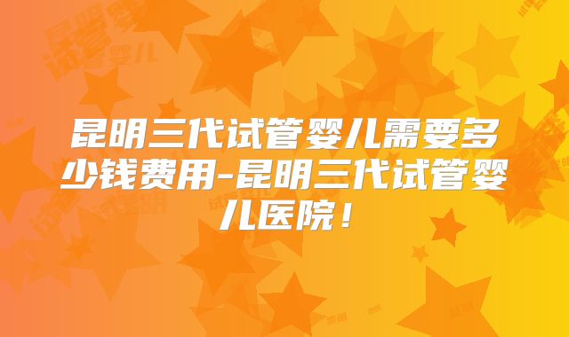 昆明三代试管婴儿需要多少钱费用-昆明三代试管婴儿医院！