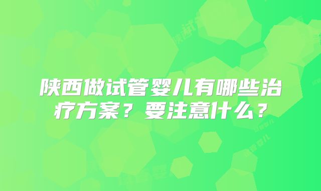 陕西做试管婴儿有哪些治疗方案？要注意什么？
