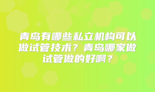 青岛有哪些私立机构可以做试管技术?青岛哪家做试管做的好啊?
