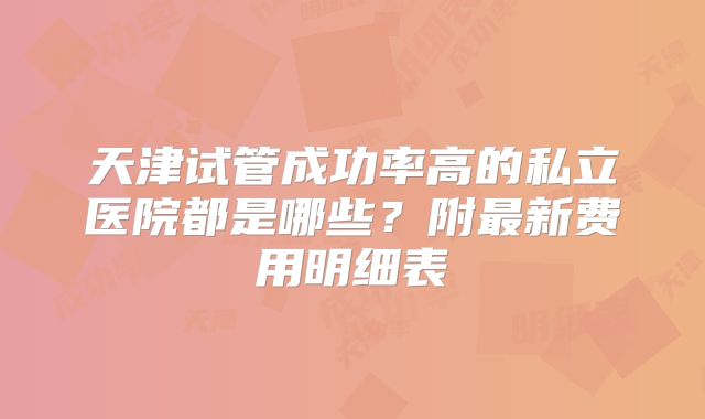 天津试管成功率高的私立医院都是哪些？附最新费用明细表