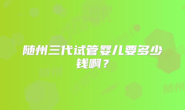 随州三代试管婴儿要多少钱啊？
