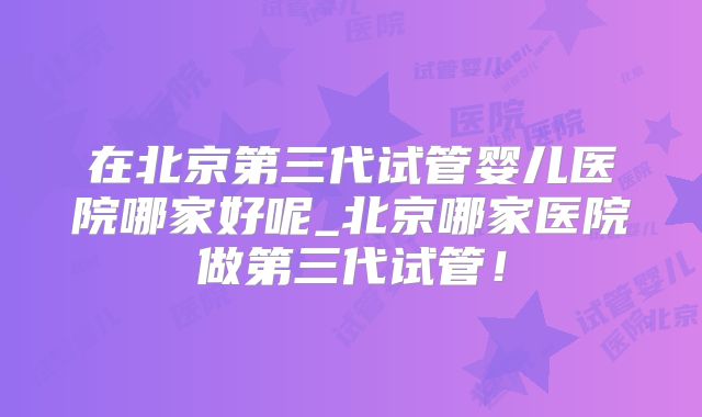 在北京第三代试管婴儿医院哪家好呢_北京哪家医院做第三代试管！