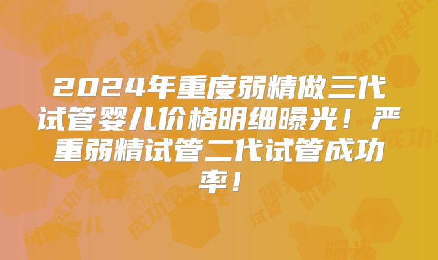 2024年重度弱精做三代试管婴儿价格明细曝光!严重弱精试管二代试管成功率!