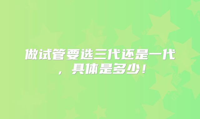 做试管要选三代还是一代，具体是多少！