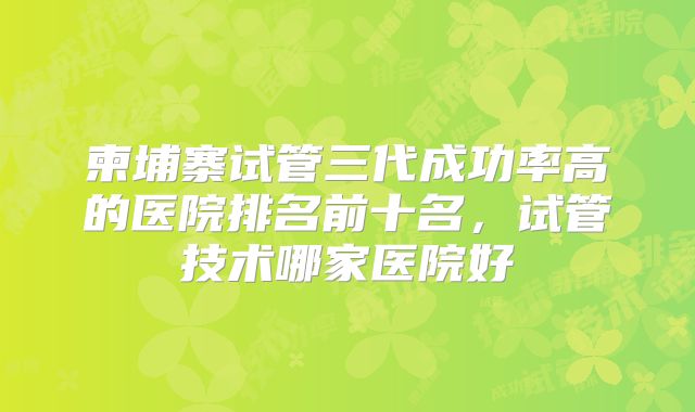 柬埔寨试管三代成功率高的医院排名前十名，试管技术哪家医院好
