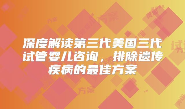 深度解读第三代美国三代试管婴儿咨询,排除遗传疾病的最佳方案