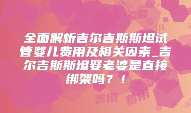 全面解析吉尔吉斯斯坦试管婴儿费用及相关因素_吉尔吉斯斯坦娶老婆是直接绑架吗？！