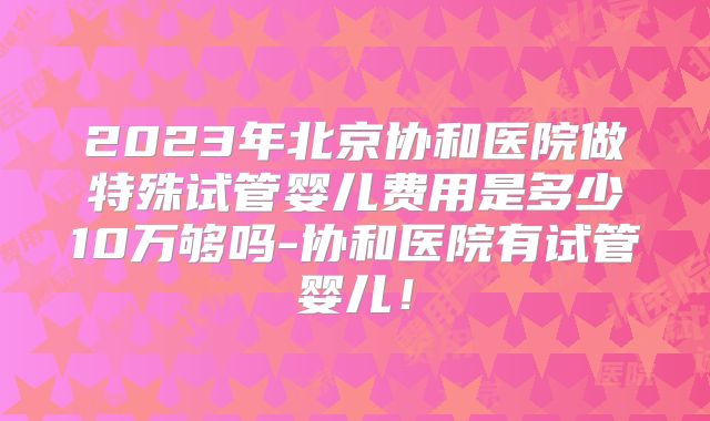 2023年北京协和医院做特殊试管婴儿费用是多少10万够吗-协和医院有试管婴儿!