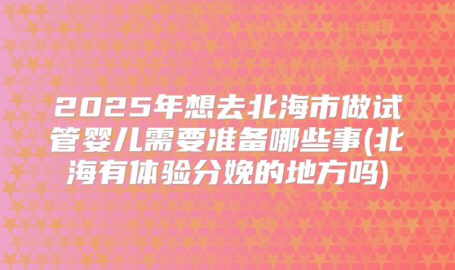 2025年想去北海市做试管婴儿需要准备哪些事(北海有体验分娩的地方吗)