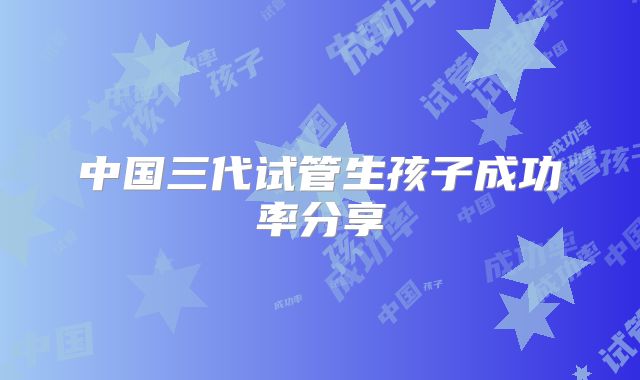 中国三代试管生孩子成功率分享