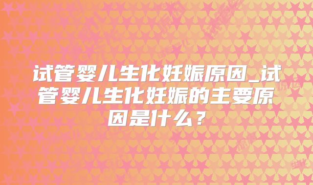 试管婴儿生化妊娠原因_试管婴儿生化妊娠的主要原因是什么?