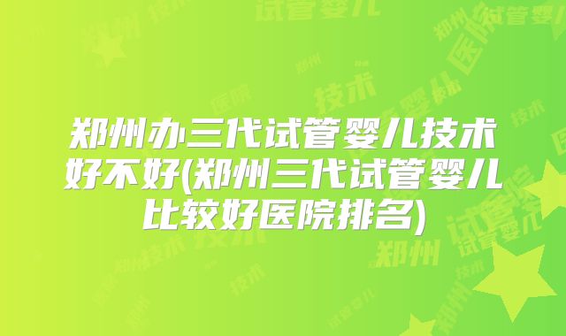 郑州办三代试管婴儿技术好不好(郑州三代试管婴儿比较好医院排名)