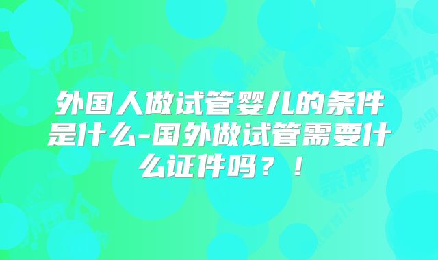 外国人做试管婴儿的条件是什么-国外做试管需要什么证件吗?!