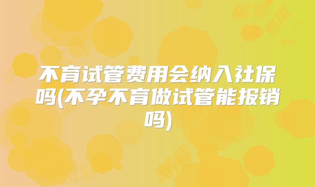 不育试管费用会纳入社保吗(不孕不育做试管能报销吗)