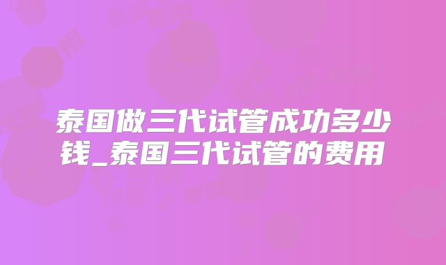 泰国做三代试管成功多少钱_泰国三代试管的费用