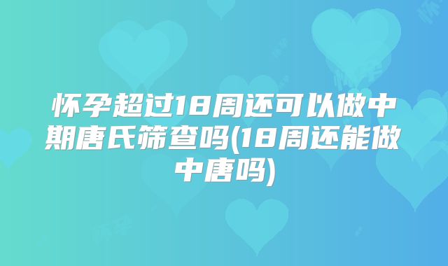 怀孕超过18周还可以做中期唐氏筛查吗(18周还能做中唐吗)