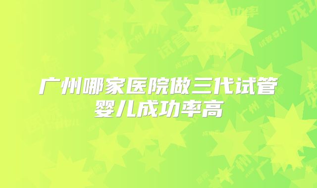 广州哪家医院做三代试管婴儿成功率高
