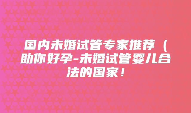 国内未婚试管专家推荐（助你好孕-未婚试管婴儿合法的国家！