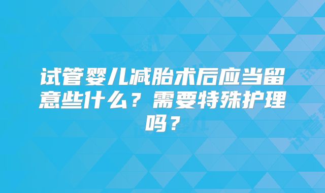 试管婴儿减胎术后应当留意些什么?需要特殊护理吗?