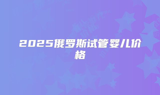 2025俄罗斯试管婴儿价格