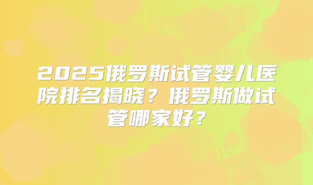 2025俄罗斯试管婴儿医院排名揭晓？俄罗斯做试管哪家好？