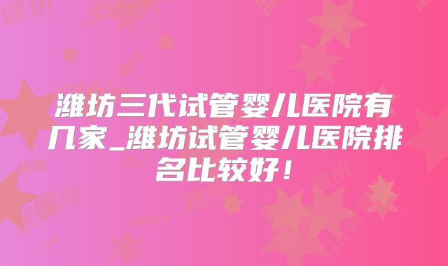 潍坊三代试管婴儿医院有几家_潍坊试管婴儿医院排名比较好!
