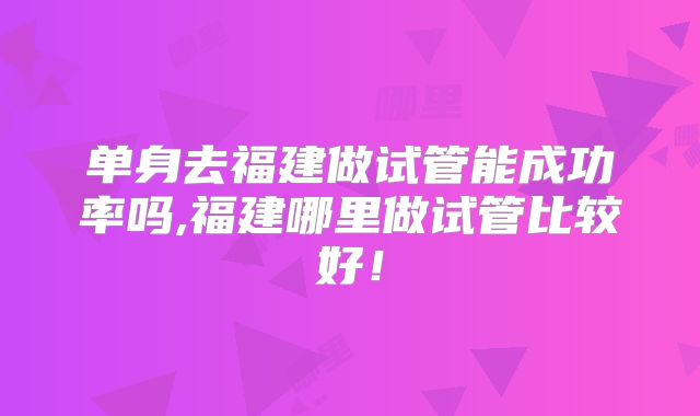 单身去福建做试管能成功率吗,福建哪里做试管比较好！