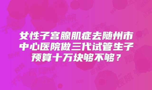 女性子宫腺肌症去随州市中心医院做三代试管生子预算十万块够不够？