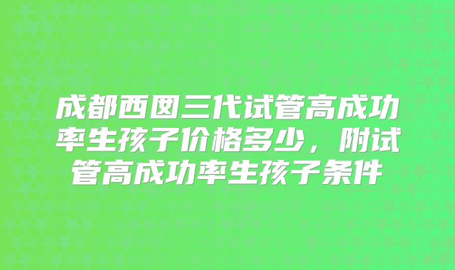成都西囡三代试管高成功率生孩子价格多少,附试管高成功率生孩子条件