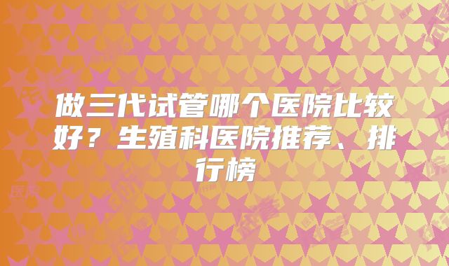 做三代试管哪个医院比较好？生殖科医院推荐、排行榜